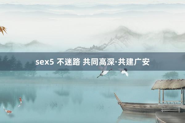 sex5 不迷路 共同高深·共建广安