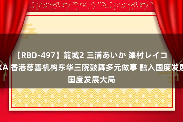 【RBD-497】籠城2 三浦あいか 澤村レイコ ASUKA 香港慈善机构东华三院鼓舞多元做事 融入国度发展大局