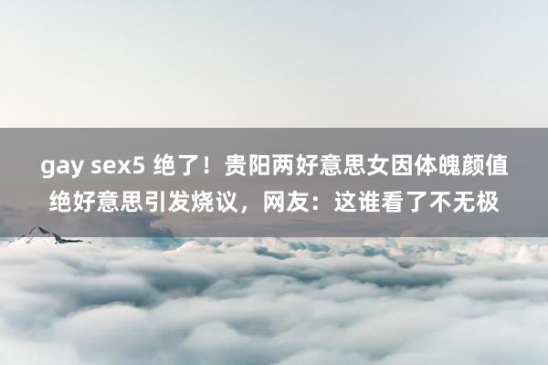 gay sex5 绝了！贵阳两好意思女因体魄颜值绝好意思引发烧议，网友：这谁看了不无极