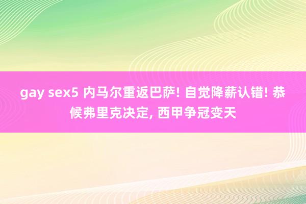 gay sex5 内马尔重返巴萨! 自觉降薪认错! 恭候弗里克决定, 西甲争冠变天