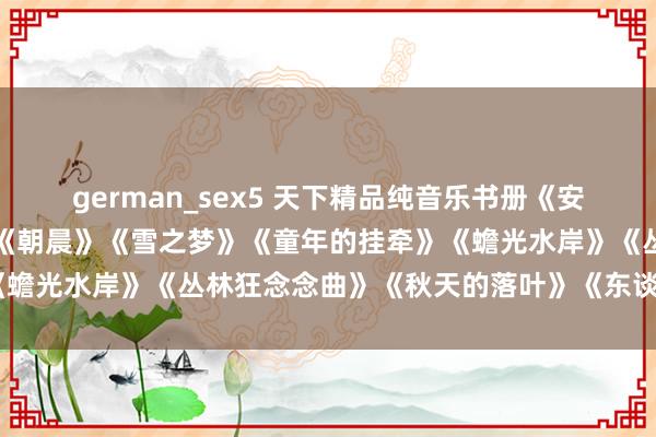 german_sex5 天下精品纯音乐书册《安妮的瑶池》《寂然之声》《朝晨》《雪之梦》《童年的挂牵》《蟾光水岸》《丛林狂念念曲》《秋天的落叶》《东谈主间天国》