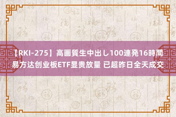 【RKI-275】高画質生中出し100連発16時間 易方达创业板ETF显贵放量 已超昨日全天成交