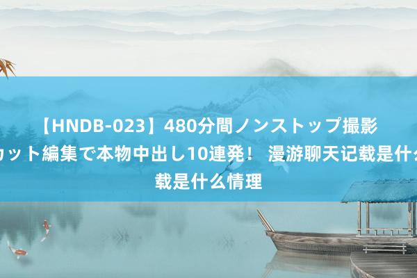 【HNDB-023】480分間ノンストップ撮影 ノーカット編集で本物中出し10連発！ 漫游聊天记载是什么情理