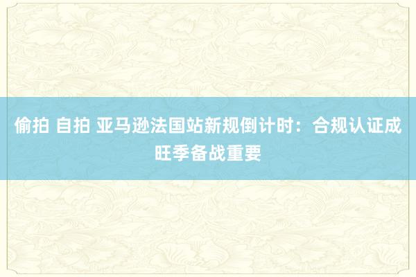 偷拍 自拍 亚马逊法国站新规倒计时：合规认证成旺季备战重要