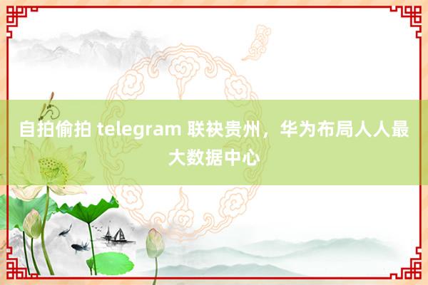 自拍偷拍 telegram 联袂贵州，华为布局人人最大数据中心