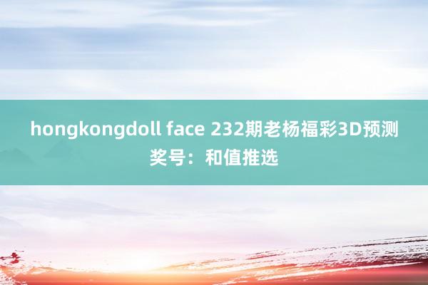 hongkongdoll face 232期老杨福彩3D预测奖号：和值推选