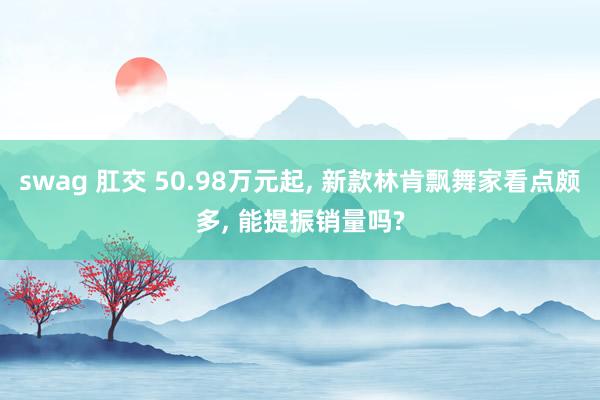 swag 肛交 50.98万元起, 新款林肯飘舞家看点颇多, 能提振销量吗?