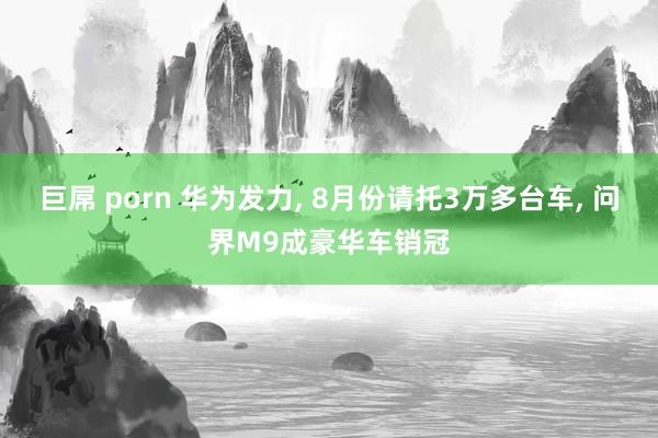 巨屌 porn 华为发力, 8月份请托3万多台车, 问界M9成豪华车销冠