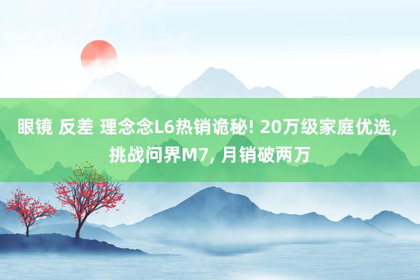 眼镜 反差 理念念L6热销诡秘! 20万级家庭优选, 挑战问界M7, 月销破两万