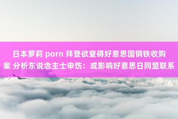 日本萝莉 porn 拜登欲窒碍好意思国钢铁收购案 分析东说念主士申饬：或影响好意思日同盟联系