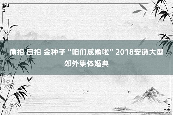 偷拍 自拍 金种子“咱们成婚啦”2018安徽大型郊外集体婚典