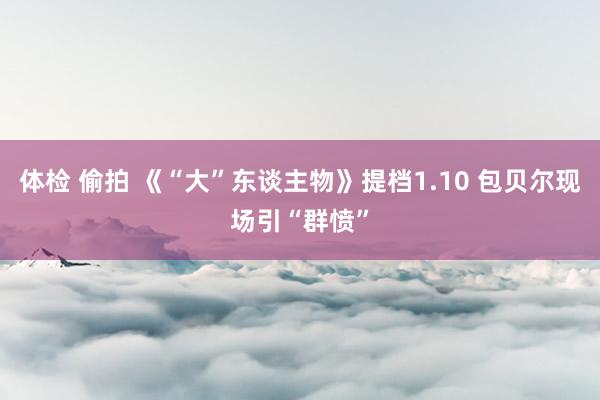 体检 偷拍 《“大”东谈主物》提档1.10 包贝尔现场引“群愤”