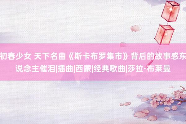 初春少女 天下名曲《斯卡布罗集市》背后的故事感东说念主催泪|插曲|西蒙|经典歌曲|莎拉·布莱曼