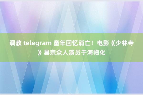 调教 telegram 童年回忆消亡！电影《少林寺》昙宗众人演员于海物化