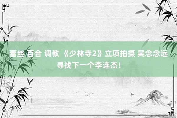 蕾丝 百合 调教 《少林寺2》立项拍摄 吴念念远寻找下一个李连杰！