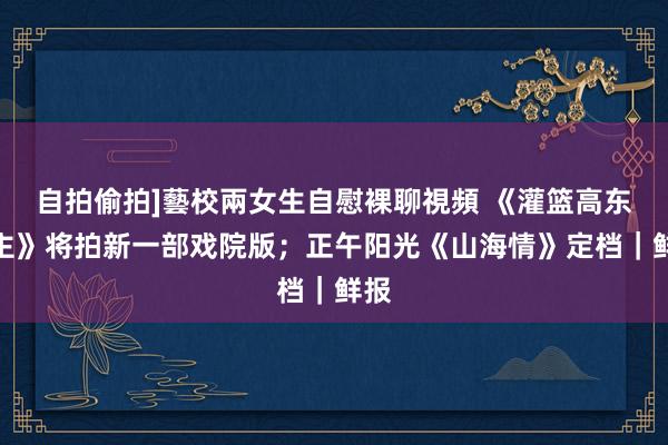 自拍偷拍]藝校兩女生自慰裸聊視頻 《灌篮高东谈主》将拍新一部戏院版；正午阳光《山海情》定档｜鲜报