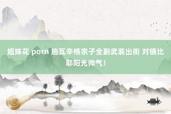 姐妹花 porn 施瓦辛格宗子全副武装出街 对镜比耶阳光帅气！