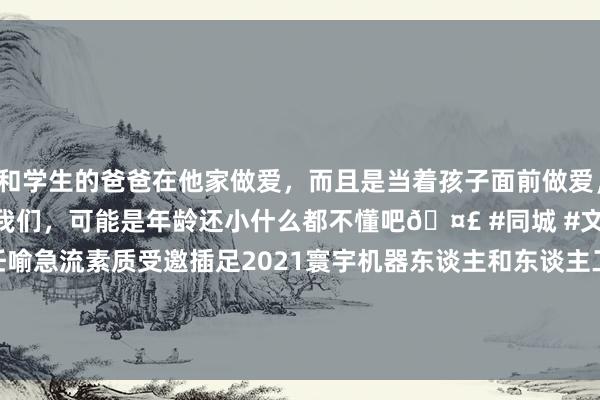 和学生的爸爸在他家做爱，而且是当着孩子面前做爱，太刺激了，孩子完全不看我们，可能是年龄还小什么都不懂吧🤣 #同城 #文爱 #自慰 中心主任喻急流素质受邀插足2021寰宇机器东谈主和东谈主工智能大会（Robotics/WCRAI-2021）并在线发表了主题演讲