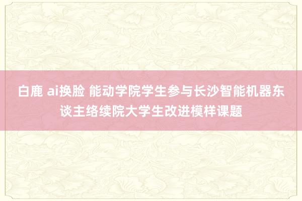 白鹿 ai换脸 能动学院学生参与长沙智能机器东谈主络续院大学生改进模样课题