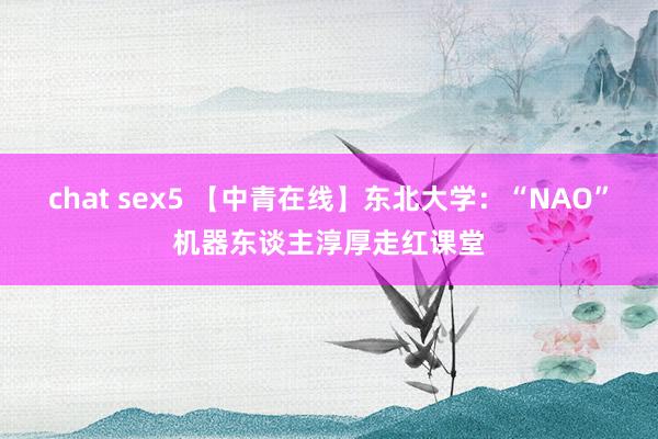 chat sex5 【中青在线】东北大学：“NAO”机器东谈主淳厚走红课堂