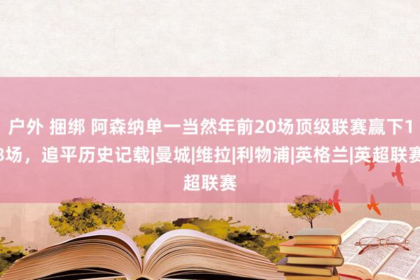 户外 捆绑 阿森纳单一当然年前20场顶级联赛赢下18场，追平历史记载|曼城|维拉|利物浦|英格兰|英超联赛