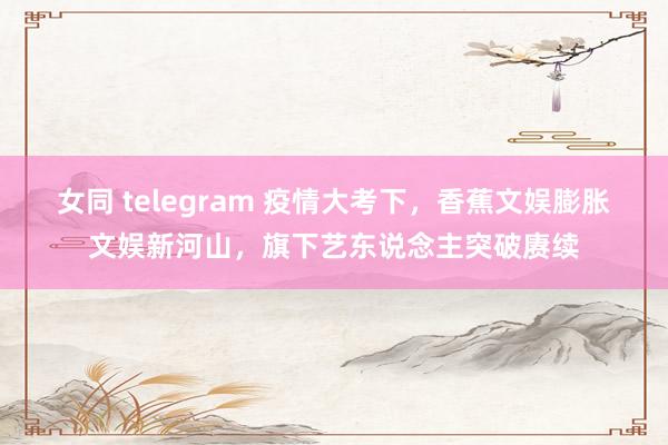 女同 telegram 疫情大考下，香蕉文娱膨胀文娱新河山，旗下艺东说念主突破赓续