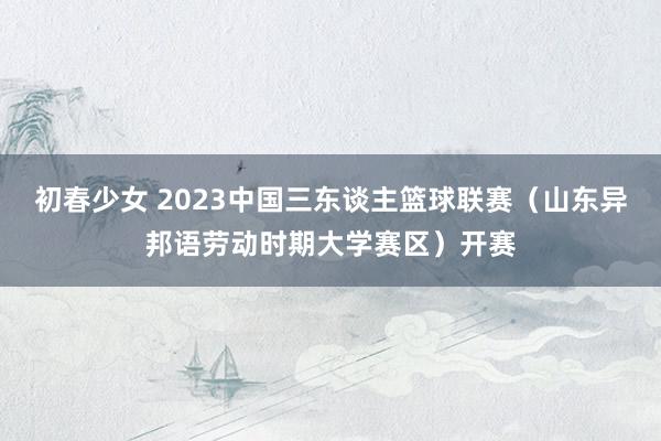 初春少女 2023中国三东谈主篮球联赛（山东异邦语劳动时期大学赛区）开赛