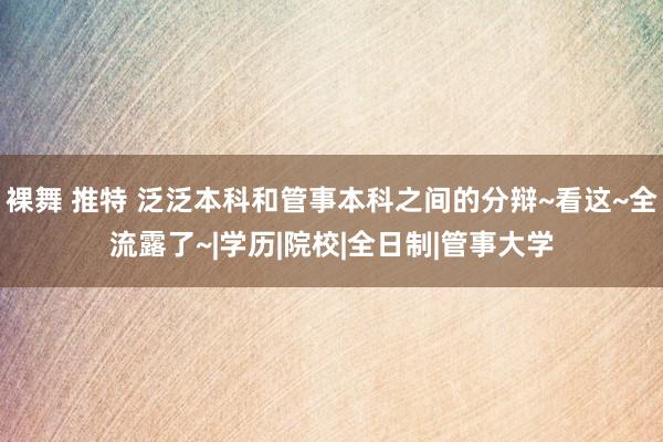 裸舞 推特 泛泛本科和管事本科之间的分辩~看这~全流露了~|学历|院校|全日制|管事大学