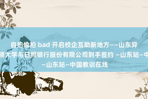 自拍偷拍 bad 开启校企互助新地方——山东异邦语行状本领大学与日照银行股份有限公司到手签约 —山东站—中国教训在线