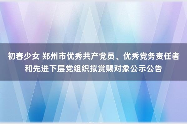 初春少女 郑州市优秀共产党员、优秀党务责任者和先进下层党组织拟赏赐对象公示公告