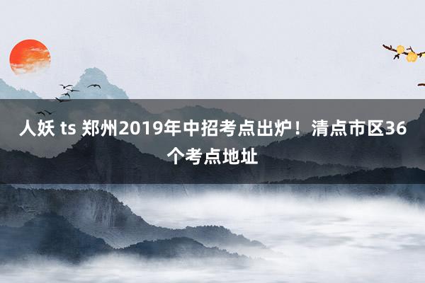 人妖 ts 郑州2019年中招考点出炉！清点市区36个考点地址