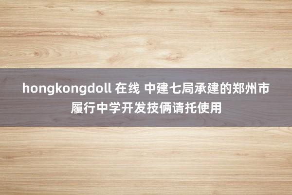 hongkongdoll 在线 中建七局承建的郑州市履行中学开发技俩请托使用