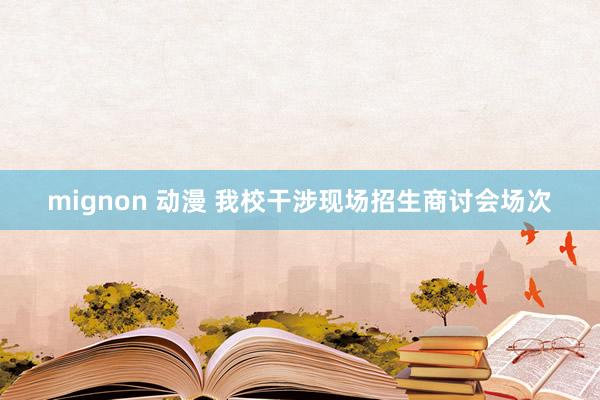 mignon 动漫 我校干涉现场招生商讨会场次