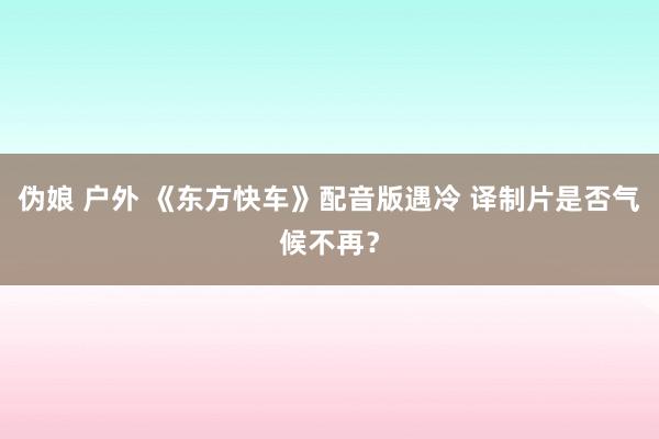 伪娘 户外 《东方快车》配音版遇冷 译制片是否气候不再？