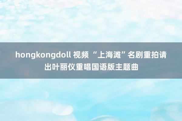 hongkongdoll 视频 “上海滩”名剧重拍　请出叶丽仪重唱国语版主题曲