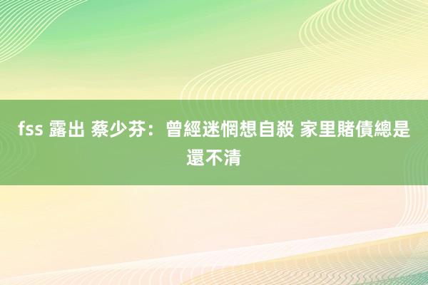 fss 露出 蔡少芬：曾經迷惘想自殺 家里賭債總是還不清