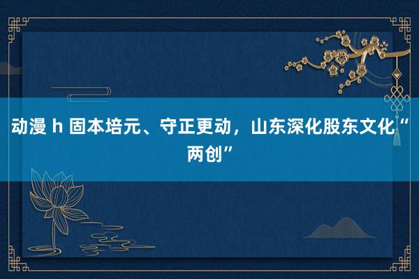 动漫 h 固本培元、守正更动，山东深化股东文化“两创”