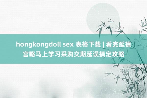 hongkongdoll sex 表格下载 | 看完延禧宫略马上学习采购交期延误搞定攻略