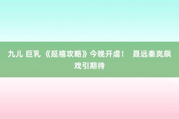 九儿 巨乳 《延禧攻略》今晚开虐！  聂远秦岚飙戏引期待