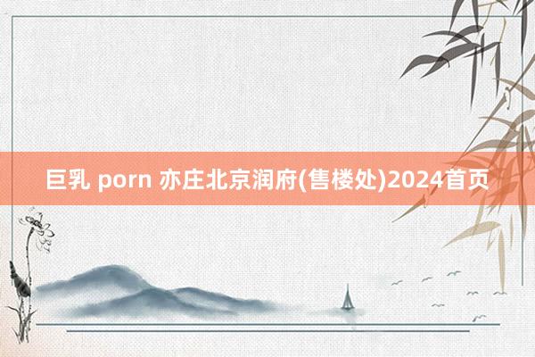 巨乳 porn 亦庄北京润府(售楼处)2024首页