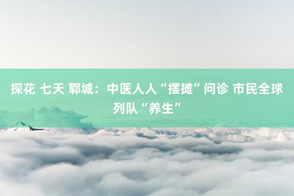 探花 七天 郓城：中医人人“摆摊”问诊 市民全球列队“养生”