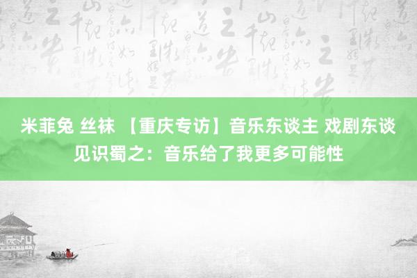 米菲兔 丝袜 【重庆专访】音乐东谈主 戏剧东谈见识蜀之：音乐给了我更多可能性