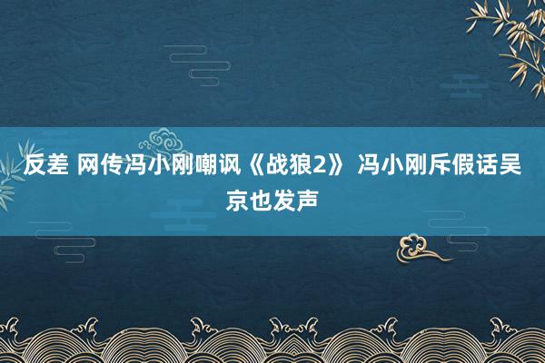 反差 网传冯小刚嘲讽《战狼2》 冯小刚斥假话吴京也发声