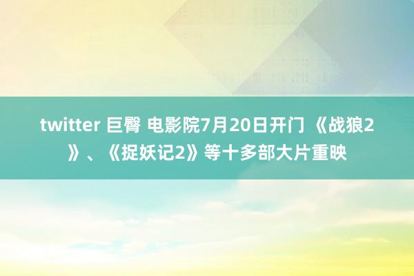 twitter 巨臀 电影院7月20日开门 《战狼2》、《捉妖记2》等十多部大片重映