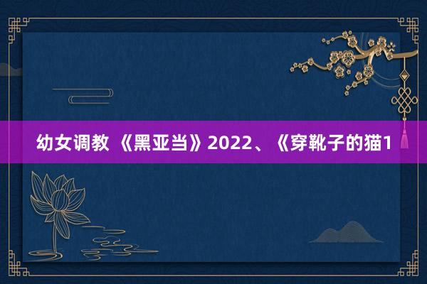 幼女调教 《黑亚当》2022、《穿靴子的猫1