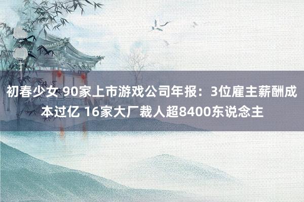 初春少女 90家上市游戏公司年报：3位雇主薪酬成本过亿 16家大厂裁人超8400东说念主