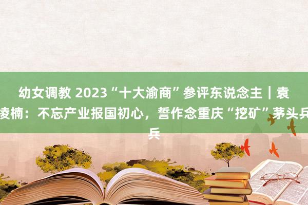 幼女调教 2023“十大渝商”参评东说念主｜袁凌楠：不忘产业报国初心，誓作念重庆“挖矿”茅头兵