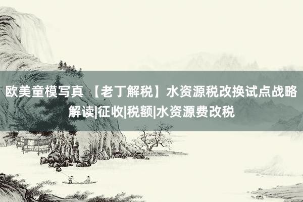 欧美童模写真 【老丁解税】水资源税改换试点战略解读|征收|税额|水资源费改税