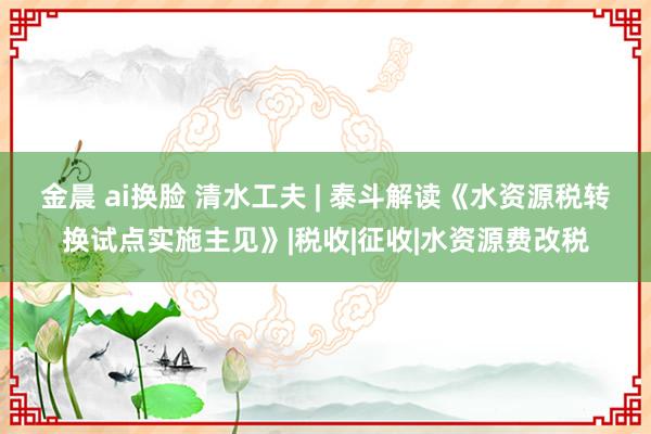 金晨 ai换脸 清水工夫 | 泰斗解读《水资源税转换试点实施主见》|税收|征收|水资源费改税