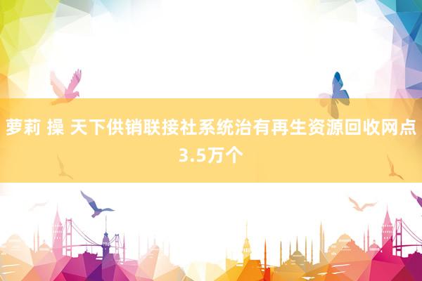 萝莉 操 天下供销联接社系统治有再生资源回收网点3.5万个